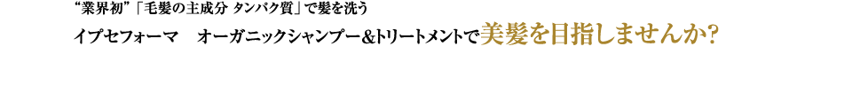 “業界初”「毛髪の主成分 タンパク質」で髪を洗うイプセフォーマ オーガニックシャンプー＆トリートメントで美髪を目指しませんか？