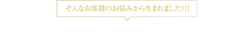 そんなお客様のお悩みから生まれました！！！