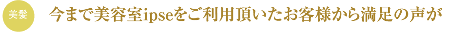 今まで美容室ipseをご利用頂いたお客様から満足の声が